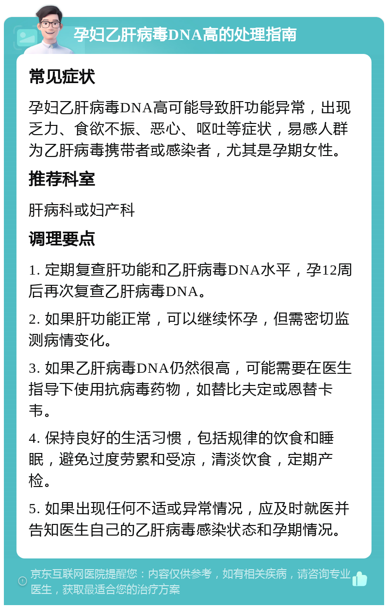 孕妇乙肝病毒DNA高的处理指南 常见症状 孕妇乙肝病毒DNA高可能导致肝功能异常，出现乏力、食欲不振、恶心、呕吐等症状，易感人群为乙肝病毒携带者或感染者，尤其是孕期女性。 推荐科室 肝病科或妇产科 调理要点 1. 定期复查肝功能和乙肝病毒DNA水平，孕12周后再次复查乙肝病毒DNA。 2. 如果肝功能正常，可以继续怀孕，但需密切监测病情变化。 3. 如果乙肝病毒DNA仍然很高，可能需要在医生指导下使用抗病毒药物，如替比夫定或恩替卡韦。 4. 保持良好的生活习惯，包括规律的饮食和睡眠，避免过度劳累和受凉，清淡饮食，定期产检。 5. 如果出现任何不适或异常情况，应及时就医并告知医生自己的乙肝病毒感染状态和孕期情况。