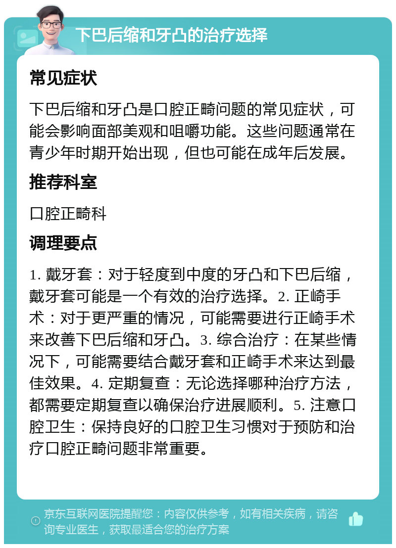 下巴后缩和牙凸的治疗选择 常见症状 下巴后缩和牙凸是口腔正畸问题的常见症状，可能会影响面部美观和咀嚼功能。这些问题通常在青少年时期开始出现，但也可能在成年后发展。 推荐科室 口腔正畸科 调理要点 1. 戴牙套：对于轻度到中度的牙凸和下巴后缩，戴牙套可能是一个有效的治疗选择。2. 正崎手术：对于更严重的情况，可能需要进行正崎手术来改善下巴后缩和牙凸。3. 综合治疗：在某些情况下，可能需要结合戴牙套和正崎手术来达到最佳效果。4. 定期复查：无论选择哪种治疗方法，都需要定期复查以确保治疗进展顺利。5. 注意口腔卫生：保持良好的口腔卫生习惯对于预防和治疗口腔正畸问题非常重要。