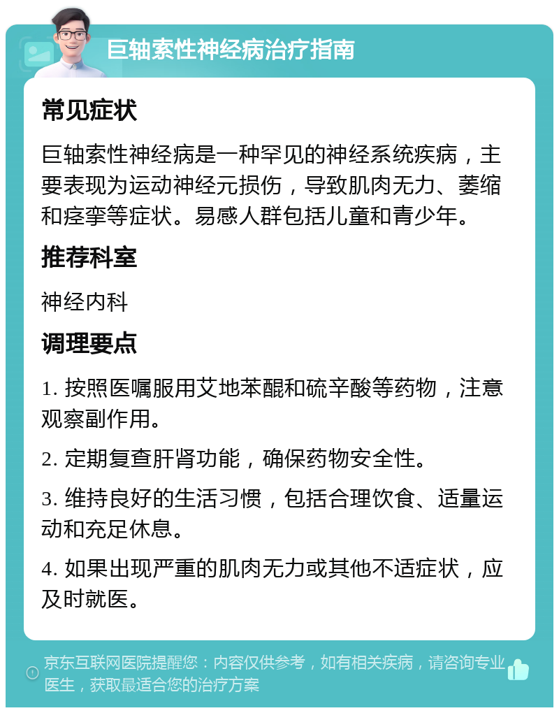 巨轴索性神经病治疗指南 常见症状 巨轴索性神经病是一种罕见的神经系统疾病，主要表现为运动神经元损伤，导致肌肉无力、萎缩和痉挛等症状。易感人群包括儿童和青少年。 推荐科室 神经内科 调理要点 1. 按照医嘱服用艾地苯醌和硫辛酸等药物，注意观察副作用。 2. 定期复查肝肾功能，确保药物安全性。 3. 维持良好的生活习惯，包括合理饮食、适量运动和充足休息。 4. 如果出现严重的肌肉无力或其他不适症状，应及时就医。