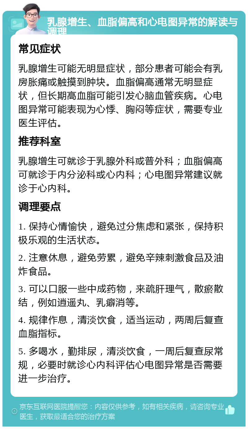 乳腺增生、血脂偏高和心电图异常的解读与调理 常见症状 乳腺增生可能无明显症状，部分患者可能会有乳房胀痛或触摸到肿块。血脂偏高通常无明显症状，但长期高血脂可能引发心脑血管疾病。心电图异常可能表现为心悸、胸闷等症状，需要专业医生评估。 推荐科室 乳腺增生可就诊于乳腺外科或普外科；血脂偏高可就诊于内分泌科或心内科；心电图异常建议就诊于心内科。 调理要点 1. 保持心情愉快，避免过分焦虑和紧张，保持积极乐观的生活状态。 2. 注意休息，避免劳累，避免辛辣刺激食品及油炸食品。 3. 可以口服一些中成药物，来疏肝理气，散瘀散结，例如逍遥丸、乳癖消等。 4. 规律作息，清淡饮食，适当运动，两周后复查血脂指标。 5. 多喝水，勤排尿，清淡饮食，一周后复查尿常规，必要时就诊心内科评估心电图异常是否需要进一步治疗。