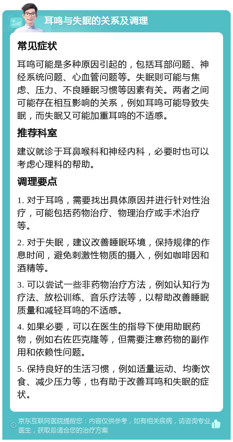 耳鸣与失眠的关系及调理 常见症状 耳鸣可能是多种原因引起的，包括耳部问题、神经系统问题、心血管问题等。失眠则可能与焦虑、压力、不良睡眠习惯等因素有关。两者之间可能存在相互影响的关系，例如耳鸣可能导致失眠，而失眠又可能加重耳鸣的不适感。 推荐科室 建议就诊于耳鼻喉科和神经内科，必要时也可以考虑心理科的帮助。 调理要点 1. 对于耳鸣，需要找出具体原因并进行针对性治疗，可能包括药物治疗、物理治疗或手术治疗等。 2. 对于失眠，建议改善睡眠环境，保持规律的作息时间，避免刺激性物质的摄入，例如咖啡因和酒精等。 3. 可以尝试一些非药物治疗方法，例如认知行为疗法、放松训练、音乐疗法等，以帮助改善睡眠质量和减轻耳鸣的不适感。 4. 如果必要，可以在医生的指导下使用助眠药物，例如右佐匹克隆等，但需要注意药物的副作用和依赖性问题。 5. 保持良好的生活习惯，例如适量运动、均衡饮食、减少压力等，也有助于改善耳鸣和失眠的症状。