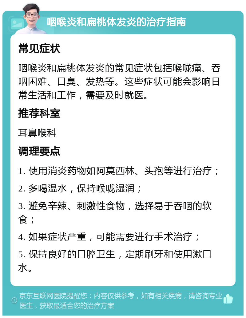 咽喉炎和扁桃体发炎的治疗指南 常见症状 咽喉炎和扁桃体发炎的常见症状包括喉咙痛、吞咽困难、口臭、发热等。这些症状可能会影响日常生活和工作，需要及时就医。 推荐科室 耳鼻喉科 调理要点 1. 使用消炎药物如阿莫西林、头孢等进行治疗； 2. 多喝温水，保持喉咙湿润； 3. 避免辛辣、刺激性食物，选择易于吞咽的软食； 4. 如果症状严重，可能需要进行手术治疗； 5. 保持良好的口腔卫生，定期刷牙和使用漱口水。