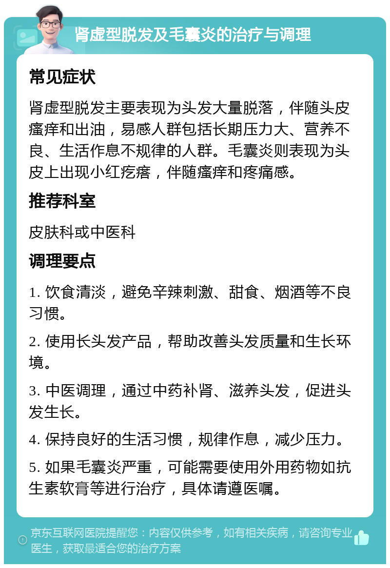 肾虚型脱发及毛囊炎的治疗与调理 常见症状 肾虚型脱发主要表现为头发大量脱落，伴随头皮瘙痒和出油，易感人群包括长期压力大、营养不良、生活作息不规律的人群。毛囊炎则表现为头皮上出现小红疙瘩，伴随瘙痒和疼痛感。 推荐科室 皮肤科或中医科 调理要点 1. 饮食清淡，避免辛辣刺激、甜食、烟酒等不良习惯。 2. 使用长头发产品，帮助改善头发质量和生长环境。 3. 中医调理，通过中药补肾、滋养头发，促进头发生长。 4. 保持良好的生活习惯，规律作息，减少压力。 5. 如果毛囊炎严重，可能需要使用外用药物如抗生素软膏等进行治疗，具体请遵医嘱。