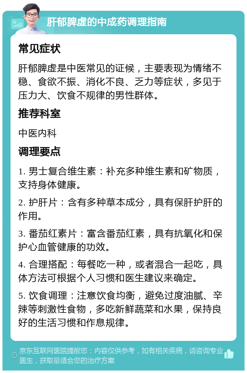 肝郁脾虚的中成药调理指南 常见症状 肝郁脾虚是中医常见的证候，主要表现为情绪不稳、食欲不振、消化不良、乏力等症状，多见于压力大、饮食不规律的男性群体。 推荐科室 中医内科 调理要点 1. 男士复合维生素：补充多种维生素和矿物质，支持身体健康。 2. 护肝片：含有多种草本成分，具有保肝护肝的作用。 3. 番茄红素片：富含番茄红素，具有抗氧化和保护心血管健康的功效。 4. 合理搭配：每餐吃一种，或者混合一起吃，具体方法可根据个人习惯和医生建议来确定。 5. 饮食调理：注意饮食均衡，避免过度油腻、辛辣等刺激性食物，多吃新鲜蔬菜和水果，保持良好的生活习惯和作息规律。