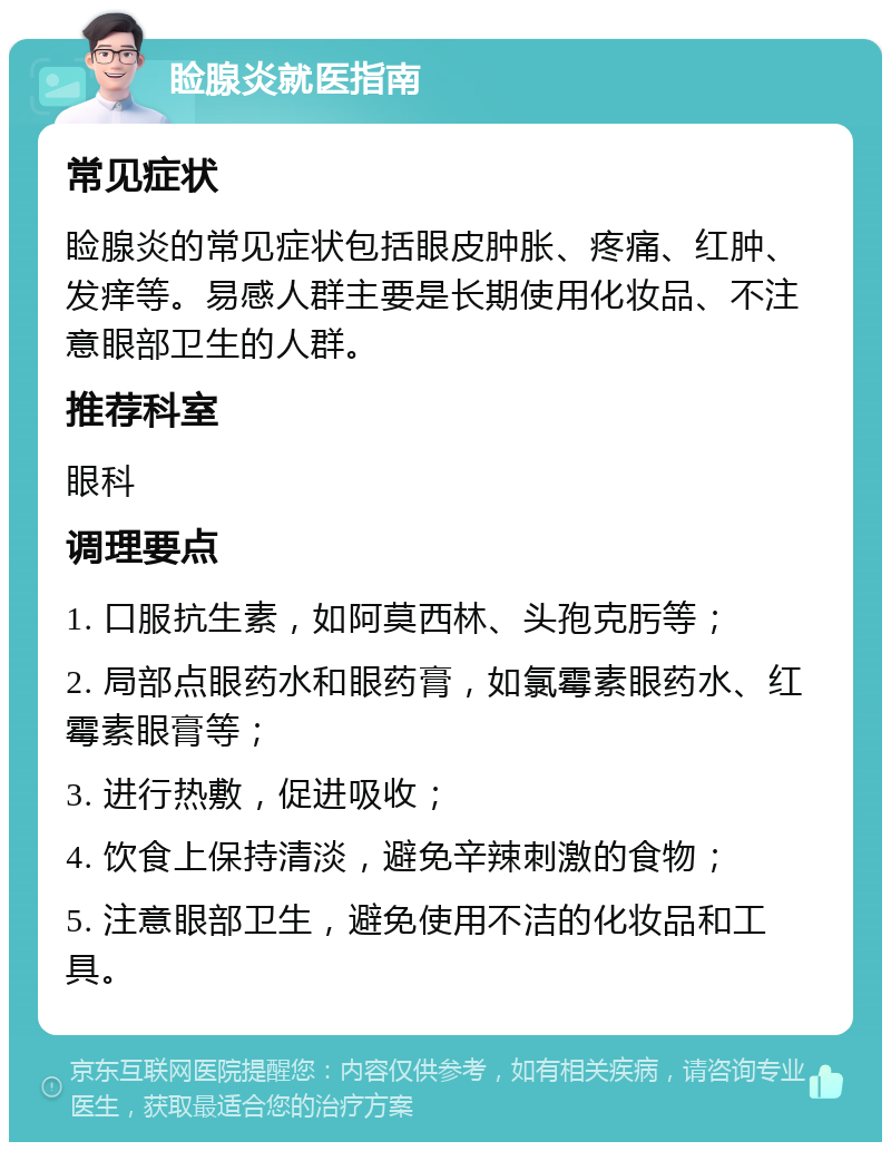 睑腺炎就医指南 常见症状 睑腺炎的常见症状包括眼皮肿胀、疼痛、红肿、发痒等。易感人群主要是长期使用化妆品、不注意眼部卫生的人群。 推荐科室 眼科 调理要点 1. 口服抗生素，如阿莫西林、头孢克肟等； 2. 局部点眼药水和眼药膏，如氯霉素眼药水、红霉素眼膏等； 3. 进行热敷，促进吸收； 4. 饮食上保持清淡，避免辛辣刺激的食物； 5. 注意眼部卫生，避免使用不洁的化妆品和工具。