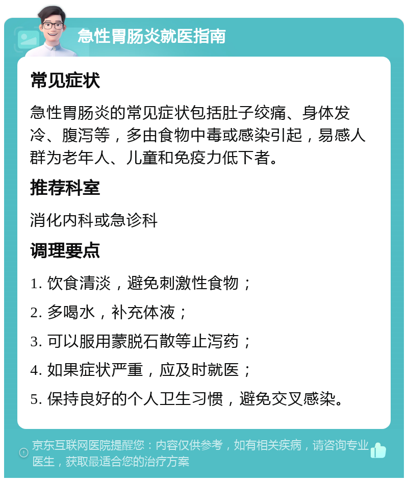 急性胃肠炎就医指南 常见症状 急性胃肠炎的常见症状包括肚子绞痛、身体发冷、腹泻等，多由食物中毒或感染引起，易感人群为老年人、儿童和免疫力低下者。 推荐科室 消化内科或急诊科 调理要点 1. 饮食清淡，避免刺激性食物； 2. 多喝水，补充体液； 3. 可以服用蒙脱石散等止泻药； 4. 如果症状严重，应及时就医； 5. 保持良好的个人卫生习惯，避免交叉感染。