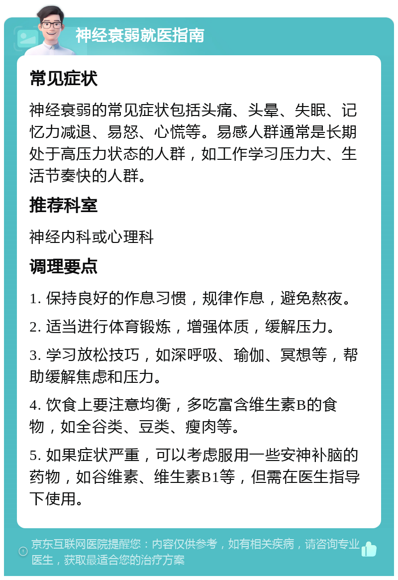 神经衰弱就医指南 常见症状 神经衰弱的常见症状包括头痛、头晕、失眠、记忆力减退、易怒、心慌等。易感人群通常是长期处于高压力状态的人群，如工作学习压力大、生活节奏快的人群。 推荐科室 神经内科或心理科 调理要点 1. 保持良好的作息习惯，规律作息，避免熬夜。 2. 适当进行体育锻炼，增强体质，缓解压力。 3. 学习放松技巧，如深呼吸、瑜伽、冥想等，帮助缓解焦虑和压力。 4. 饮食上要注意均衡，多吃富含维生素B的食物，如全谷类、豆类、瘦肉等。 5. 如果症状严重，可以考虑服用一些安神补脑的药物，如谷维素、维生素B1等，但需在医生指导下使用。