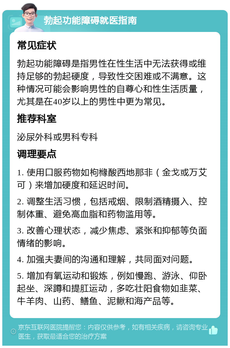 勃起功能障碍就医指南 常见症状 勃起功能障碍是指男性在性生活中无法获得或维持足够的勃起硬度，导致性交困难或不满意。这种情况可能会影响男性的自尊心和性生活质量，尤其是在40岁以上的男性中更为常见。 推荐科室 泌尿外科或男科专科 调理要点 1. 使用口服药物如枸橼酸西地那非（金戈或万艾可）来增加硬度和延迟时间。 2. 调整生活习惯，包括戒烟、限制酒精摄入、控制体重、避免高血脂和药物滥用等。 3. 改善心理状态，减少焦虑、紧张和抑郁等负面情绪的影响。 4. 加强夫妻间的沟通和理解，共同面对问题。 5. 增加有氧运动和锻炼，例如慢跑、游泳、仰卧起坐、深蹲和提肛运动，多吃壮阳食物如韭菜、牛羊肉、山药、鳝鱼、泥鳅和海产品等。