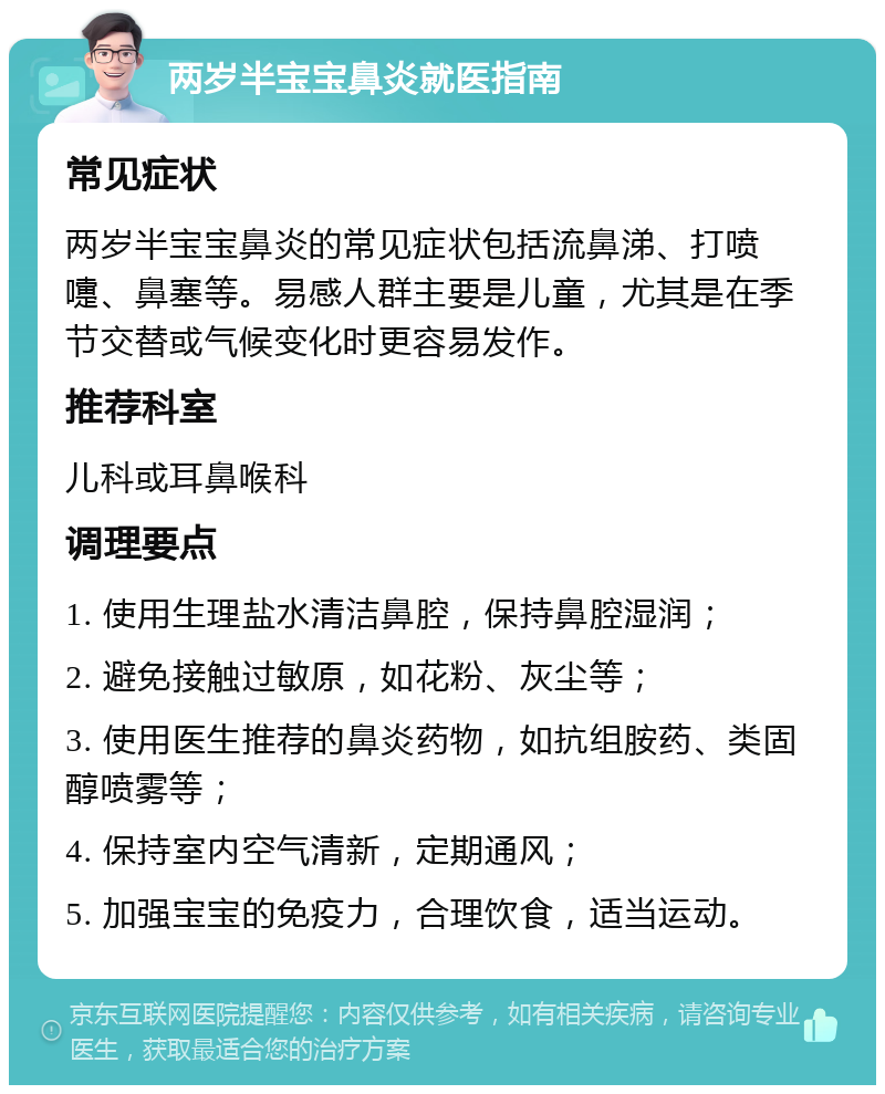 两岁半宝宝鼻炎就医指南 常见症状 两岁半宝宝鼻炎的常见症状包括流鼻涕、打喷嚏、鼻塞等。易感人群主要是儿童，尤其是在季节交替或气候变化时更容易发作。 推荐科室 儿科或耳鼻喉科 调理要点 1. 使用生理盐水清洁鼻腔，保持鼻腔湿润； 2. 避免接触过敏原，如花粉、灰尘等； 3. 使用医生推荐的鼻炎药物，如抗组胺药、类固醇喷雾等； 4. 保持室内空气清新，定期通风； 5. 加强宝宝的免疫力，合理饮食，适当运动。