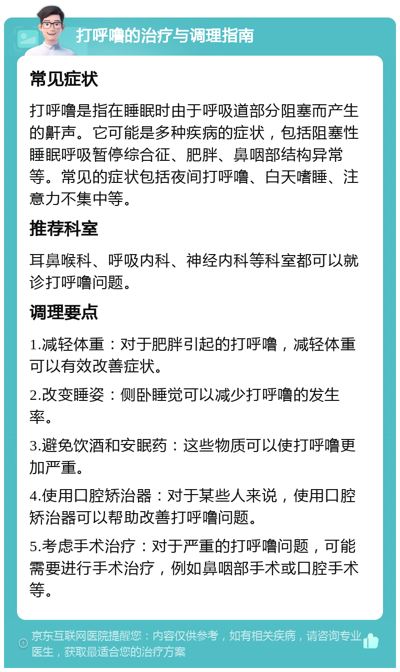 打呼噜的治疗与调理指南 常见症状 打呼噜是指在睡眠时由于呼吸道部分阻塞而产生的鼾声。它可能是多种疾病的症状，包括阻塞性睡眠呼吸暂停综合征、肥胖、鼻咽部结构异常等。常见的症状包括夜间打呼噜、白天嗜睡、注意力不集中等。 推荐科室 耳鼻喉科、呼吸内科、神经内科等科室都可以就诊打呼噜问题。 调理要点 1.减轻体重：对于肥胖引起的打呼噜，减轻体重可以有效改善症状。 2.改变睡姿：侧卧睡觉可以减少打呼噜的发生率。 3.避免饮酒和安眠药：这些物质可以使打呼噜更加严重。 4.使用口腔矫治器：对于某些人来说，使用口腔矫治器可以帮助改善打呼噜问题。 5.考虑手术治疗：对于严重的打呼噜问题，可能需要进行手术治疗，例如鼻咽部手术或口腔手术等。