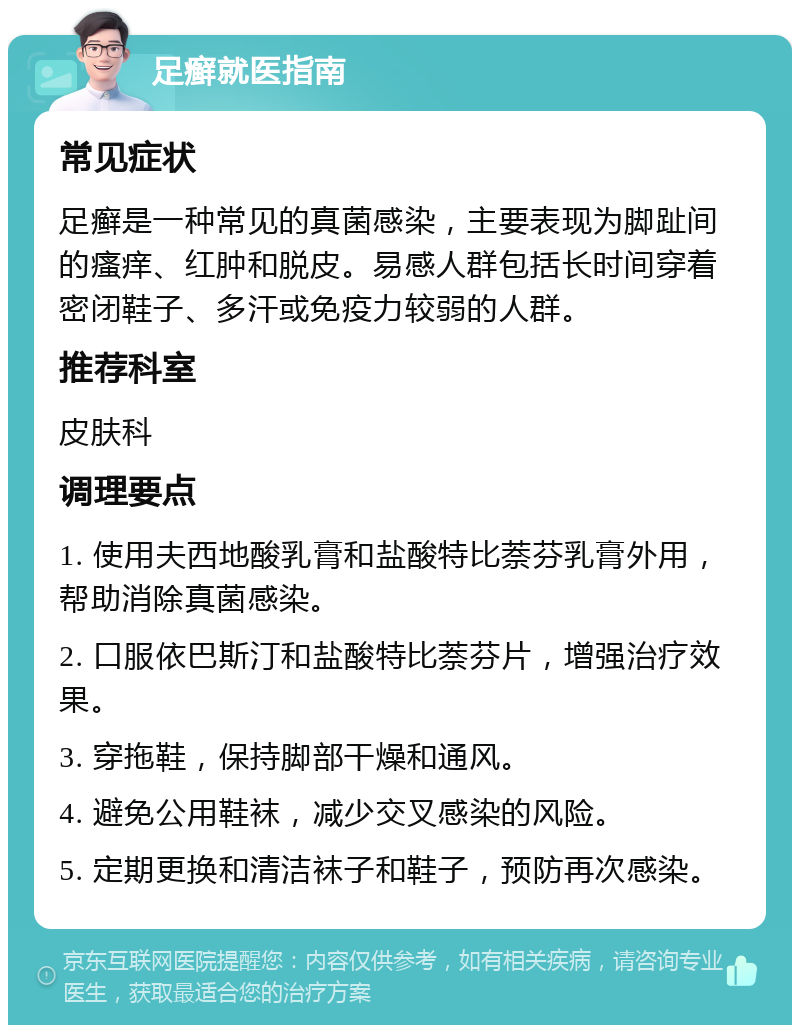 足癣就医指南 常见症状 足癣是一种常见的真菌感染，主要表现为脚趾间的瘙痒、红肿和脱皮。易感人群包括长时间穿着密闭鞋子、多汗或免疫力较弱的人群。 推荐科室 皮肤科 调理要点 1. 使用夫西地酸乳膏和盐酸特比萘芬乳膏外用，帮助消除真菌感染。 2. 口服依巴斯汀和盐酸特比萘芬片，增强治疗效果。 3. 穿拖鞋，保持脚部干燥和通风。 4. 避免公用鞋袜，减少交叉感染的风险。 5. 定期更换和清洁袜子和鞋子，预防再次感染。