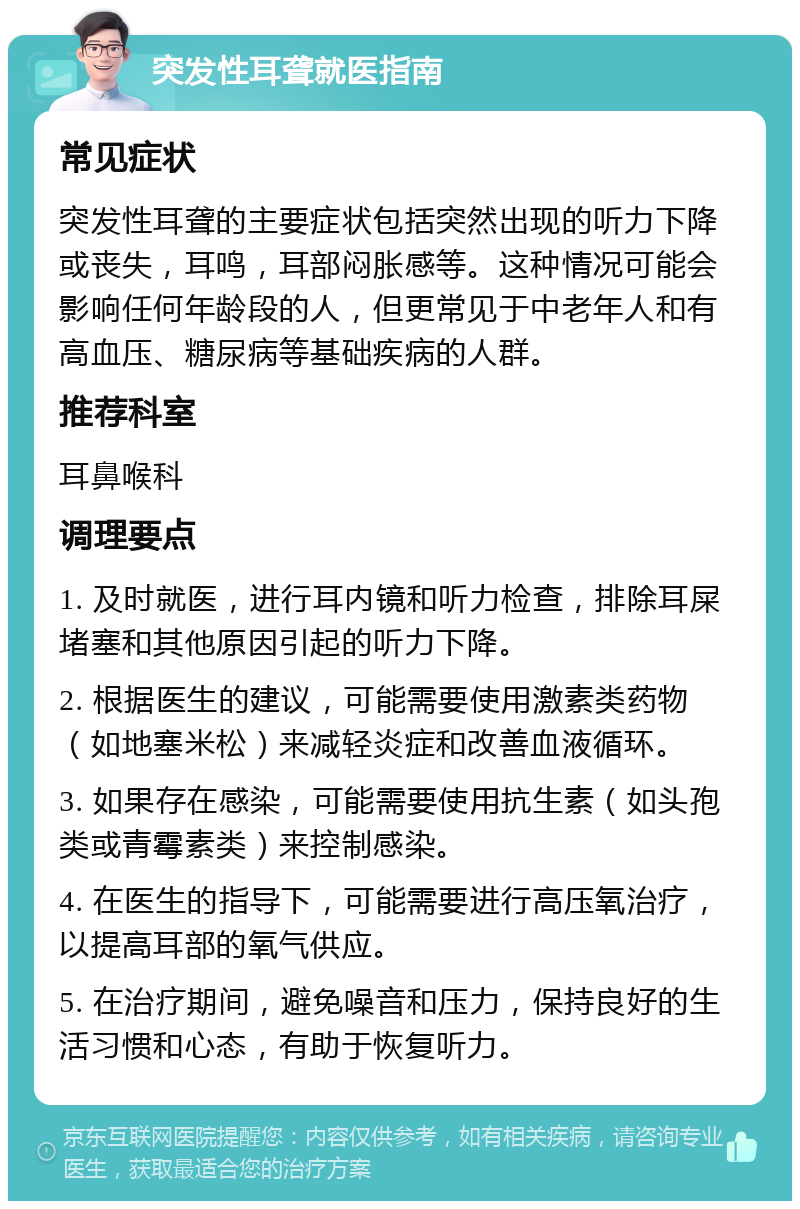 突发性耳聋就医指南 常见症状 突发性耳聋的主要症状包括突然出现的听力下降或丧失，耳鸣，耳部闷胀感等。这种情况可能会影响任何年龄段的人，但更常见于中老年人和有高血压、糖尿病等基础疾病的人群。 推荐科室 耳鼻喉科 调理要点 1. 及时就医，进行耳内镜和听力检查，排除耳屎堵塞和其他原因引起的听力下降。 2. 根据医生的建议，可能需要使用激素类药物（如地塞米松）来减轻炎症和改善血液循环。 3. 如果存在感染，可能需要使用抗生素（如头孢类或青霉素类）来控制感染。 4. 在医生的指导下，可能需要进行高压氧治疗，以提高耳部的氧气供应。 5. 在治疗期间，避免噪音和压力，保持良好的生活习惯和心态，有助于恢复听力。