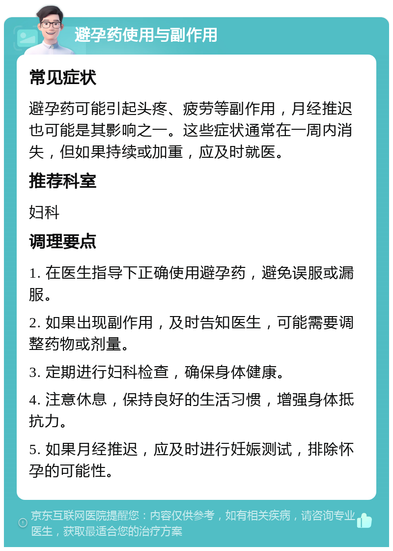 避孕药使用与副作用 常见症状 避孕药可能引起头疼、疲劳等副作用，月经推迟也可能是其影响之一。这些症状通常在一周内消失，但如果持续或加重，应及时就医。 推荐科室 妇科 调理要点 1. 在医生指导下正确使用避孕药，避免误服或漏服。 2. 如果出现副作用，及时告知医生，可能需要调整药物或剂量。 3. 定期进行妇科检查，确保身体健康。 4. 注意休息，保持良好的生活习惯，增强身体抵抗力。 5. 如果月经推迟，应及时进行妊娠测试，排除怀孕的可能性。