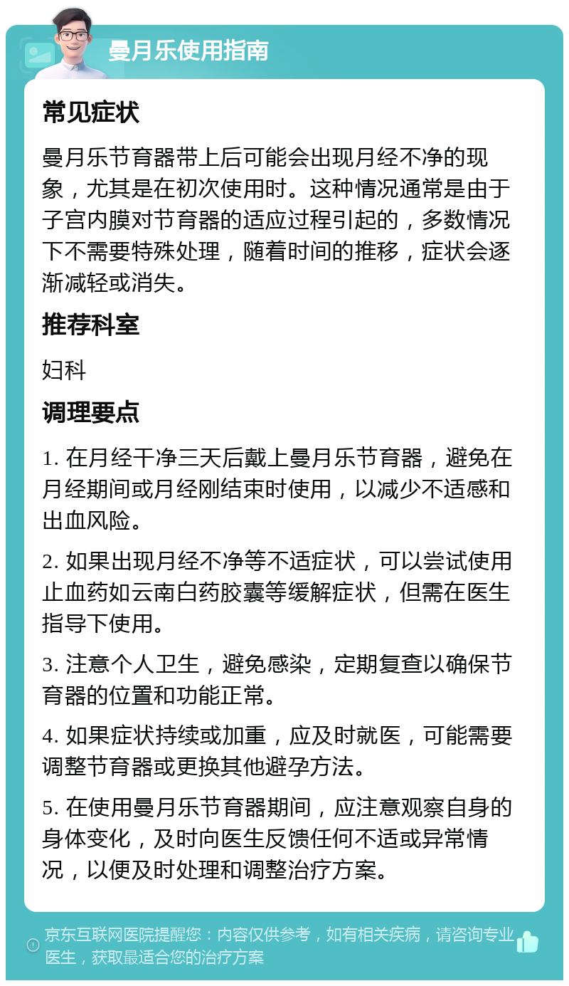 曼月乐使用指南 常见症状 曼月乐节育器带上后可能会出现月经不净的现象，尤其是在初次使用时。这种情况通常是由于子宫内膜对节育器的适应过程引起的，多数情况下不需要特殊处理，随着时间的推移，症状会逐渐减轻或消失。 推荐科室 妇科 调理要点 1. 在月经干净三天后戴上曼月乐节育器，避免在月经期间或月经刚结束时使用，以减少不适感和出血风险。 2. 如果出现月经不净等不适症状，可以尝试使用止血药如云南白药胶囊等缓解症状，但需在医生指导下使用。 3. 注意个人卫生，避免感染，定期复查以确保节育器的位置和功能正常。 4. 如果症状持续或加重，应及时就医，可能需要调整节育器或更换其他避孕方法。 5. 在使用曼月乐节育器期间，应注意观察自身的身体变化，及时向医生反馈任何不适或异常情况，以便及时处理和调整治疗方案。