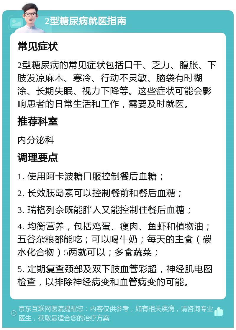 2型糖尿病就医指南 常见症状 2型糖尿病的常见症状包括口干、乏力、腹胀、下肢发凉麻木、寒冷、行动不灵敏、脑袋有时糊涂、长期失眠、视力下降等。这些症状可能会影响患者的日常生活和工作，需要及时就医。 推荐科室 内分泌科 调理要点 1. 使用阿卡波糖口服控制餐后血糖； 2. 长效胰岛素可以控制餐前和餐后血糖； 3. 瑞格列奈既能胖人又能控制住餐后血糖； 4. 均衡营养，包括鸡蛋、瘦肉、鱼虾和植物油；五谷杂粮都能吃；可以喝牛奶；每天的主食（碳水化合物）5两就可以；多食蔬菜； 5. 定期复查颈部及双下肢血管彩超，神经肌电图检查，以排除神经病变和血管病变的可能。