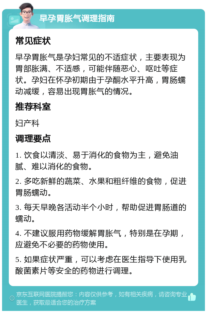 早孕胃胀气调理指南 常见症状 早孕胃胀气是孕妇常见的不适症状，主要表现为胃部胀满、不适感，可能伴随恶心、呕吐等症状。孕妇在怀孕初期由于孕酮水平升高，胃肠蠕动减缓，容易出现胃胀气的情况。 推荐科室 妇产科 调理要点 1. 饮食以清淡、易于消化的食物为主，避免油腻、难以消化的食物。 2. 多吃新鲜的蔬菜、水果和粗纤维的食物，促进胃肠蠕动。 3. 每天早晚各活动半个小时，帮助促进胃肠道的蠕动。 4. 不建议服用药物缓解胃胀气，特别是在孕期，应避免不必要的药物使用。 5. 如果症状严重，可以考虑在医生指导下使用乳酸菌素片等安全的药物进行调理。