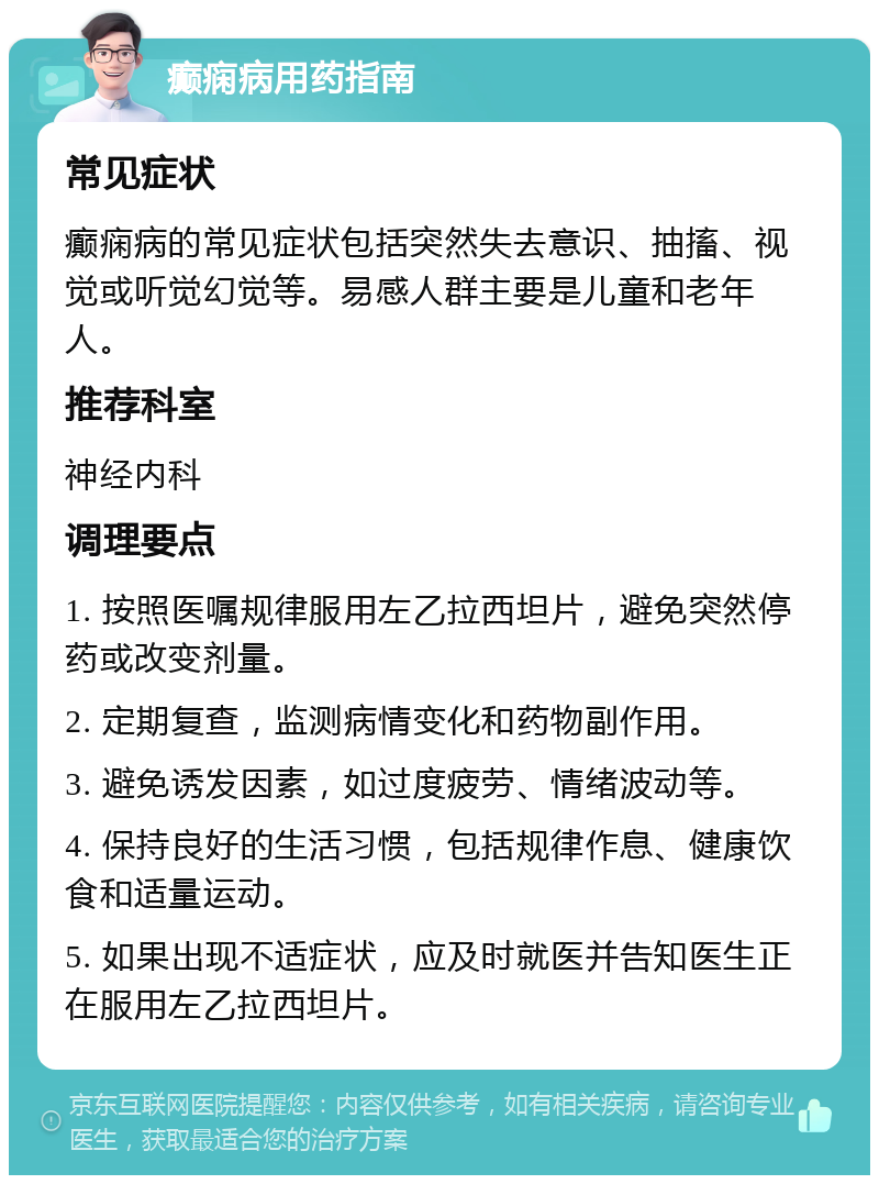 癫痫病用药指南 常见症状 癫痫病的常见症状包括突然失去意识、抽搐、视觉或听觉幻觉等。易感人群主要是儿童和老年人。 推荐科室 神经内科 调理要点 1. 按照医嘱规律服用左乙拉西坦片，避免突然停药或改变剂量。 2. 定期复查，监测病情变化和药物副作用。 3. 避免诱发因素，如过度疲劳、情绪波动等。 4. 保持良好的生活习惯，包括规律作息、健康饮食和适量运动。 5. 如果出现不适症状，应及时就医并告知医生正在服用左乙拉西坦片。