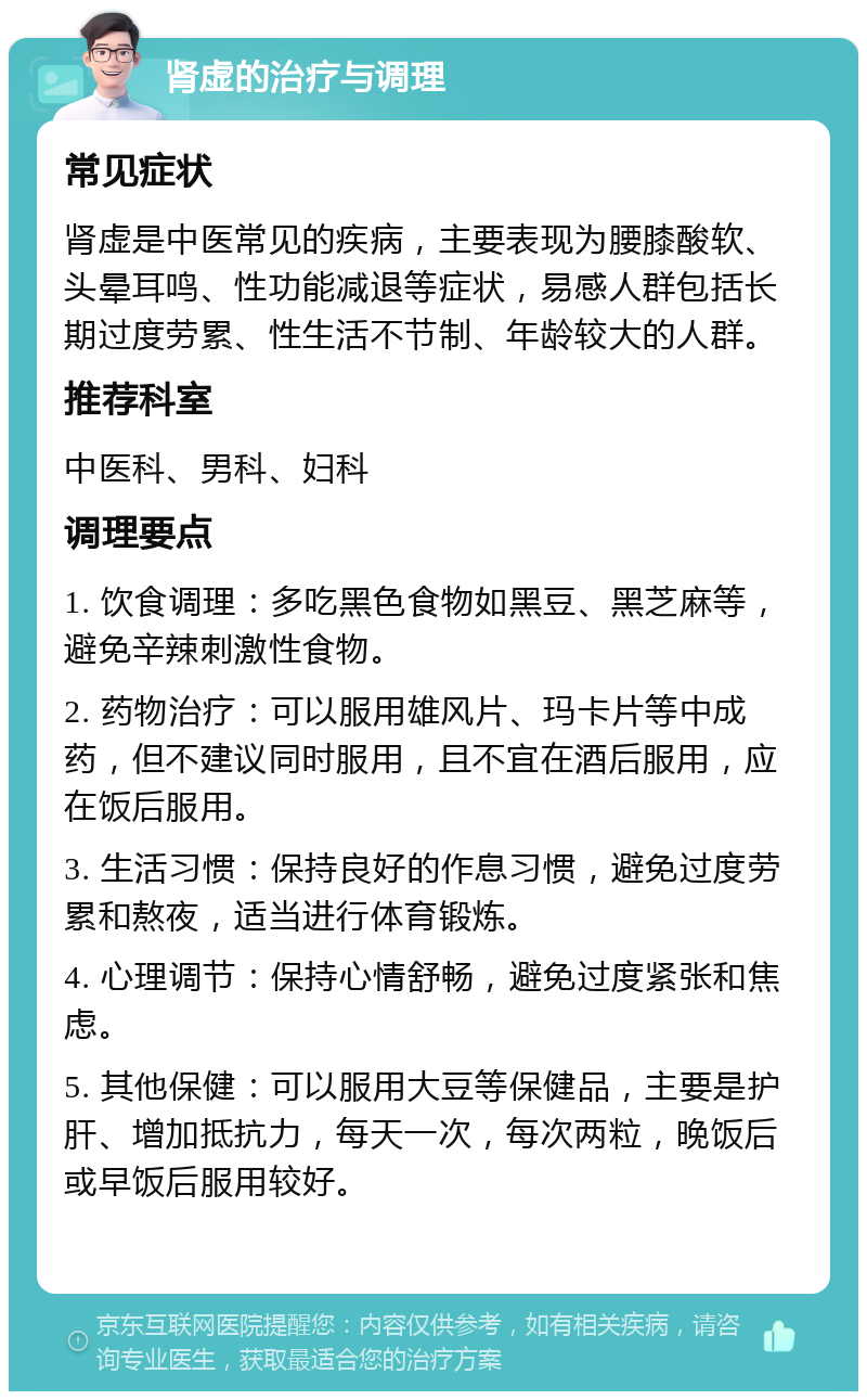 肾虚的治疗与调理 常见症状 肾虚是中医常见的疾病，主要表现为腰膝酸软、头晕耳鸣、性功能减退等症状，易感人群包括长期过度劳累、性生活不节制、年龄较大的人群。 推荐科室 中医科、男科、妇科 调理要点 1. 饮食调理：多吃黑色食物如黑豆、黑芝麻等，避免辛辣刺激性食物。 2. 药物治疗：可以服用雄风片、玛卡片等中成药，但不建议同时服用，且不宜在酒后服用，应在饭后服用。 3. 生活习惯：保持良好的作息习惯，避免过度劳累和熬夜，适当进行体育锻炼。 4. 心理调节：保持心情舒畅，避免过度紧张和焦虑。 5. 其他保健：可以服用大豆等保健品，主要是护肝、增加抵抗力，每天一次，每次两粒，晚饭后或早饭后服用较好。