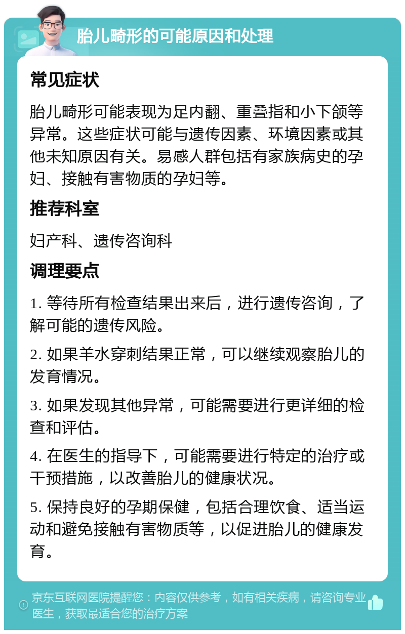 胎儿畸形的可能原因和处理 常见症状 胎儿畸形可能表现为足内翻、重叠指和小下颌等异常。这些症状可能与遗传因素、环境因素或其他未知原因有关。易感人群包括有家族病史的孕妇、接触有害物质的孕妇等。 推荐科室 妇产科、遗传咨询科 调理要点 1. 等待所有检查结果出来后，进行遗传咨询，了解可能的遗传风险。 2. 如果羊水穿刺结果正常，可以继续观察胎儿的发育情况。 3. 如果发现其他异常，可能需要进行更详细的检查和评估。 4. 在医生的指导下，可能需要进行特定的治疗或干预措施，以改善胎儿的健康状况。 5. 保持良好的孕期保健，包括合理饮食、适当运动和避免接触有害物质等，以促进胎儿的健康发育。