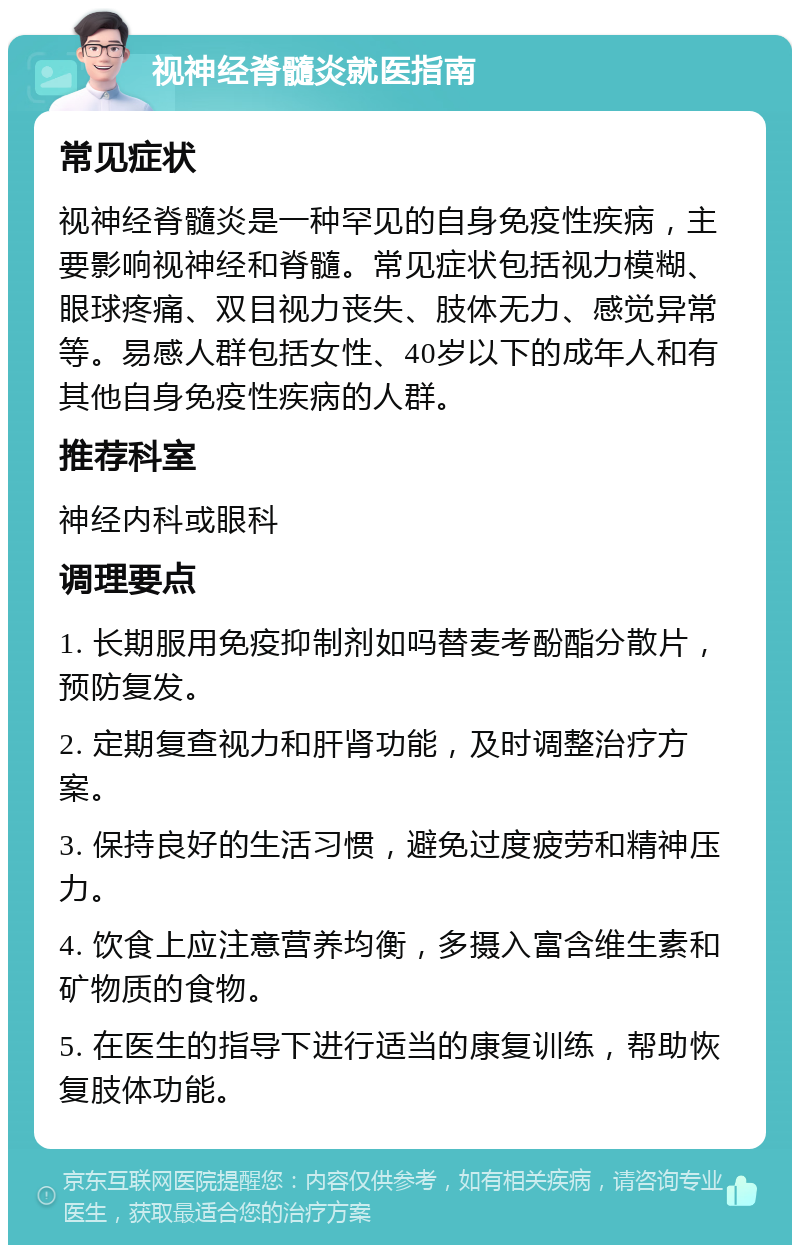 视神经脊髓炎就医指南 常见症状 视神经脊髓炎是一种罕见的自身免疫性疾病，主要影响视神经和脊髓。常见症状包括视力模糊、眼球疼痛、双目视力丧失、肢体无力、感觉异常等。易感人群包括女性、40岁以下的成年人和有其他自身免疫性疾病的人群。 推荐科室 神经内科或眼科 调理要点 1. 长期服用免疫抑制剂如吗替麦考酚酯分散片，预防复发。 2. 定期复查视力和肝肾功能，及时调整治疗方案。 3. 保持良好的生活习惯，避免过度疲劳和精神压力。 4. 饮食上应注意营养均衡，多摄入富含维生素和矿物质的食物。 5. 在医生的指导下进行适当的康复训练，帮助恢复肢体功能。