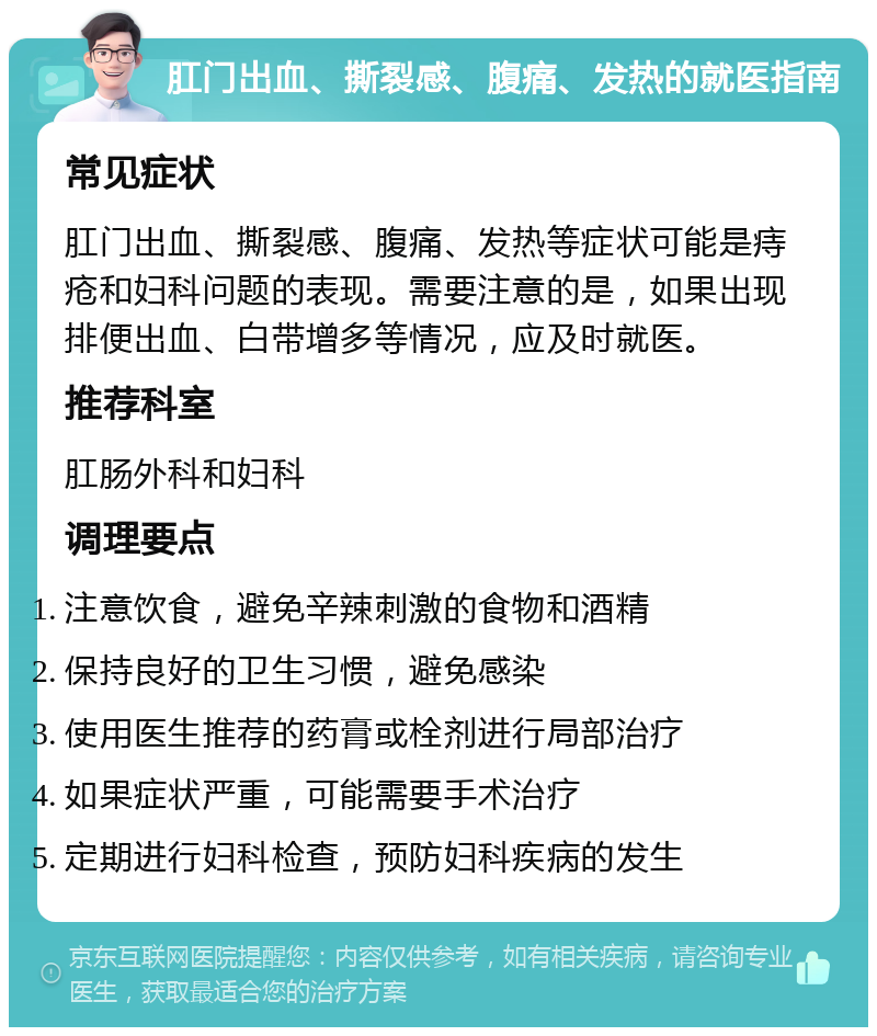 肛门出血、撕裂感、腹痛、发热的就医指南 常见症状 肛门出血、撕裂感、腹痛、发热等症状可能是痔疮和妇科问题的表现。需要注意的是，如果出现排便出血、白带增多等情况，应及时就医。 推荐科室 肛肠外科和妇科 调理要点 注意饮食，避免辛辣刺激的食物和酒精 保持良好的卫生习惯，避免感染 使用医生推荐的药膏或栓剂进行局部治疗 如果症状严重，可能需要手术治疗 定期进行妇科检查，预防妇科疾病的发生