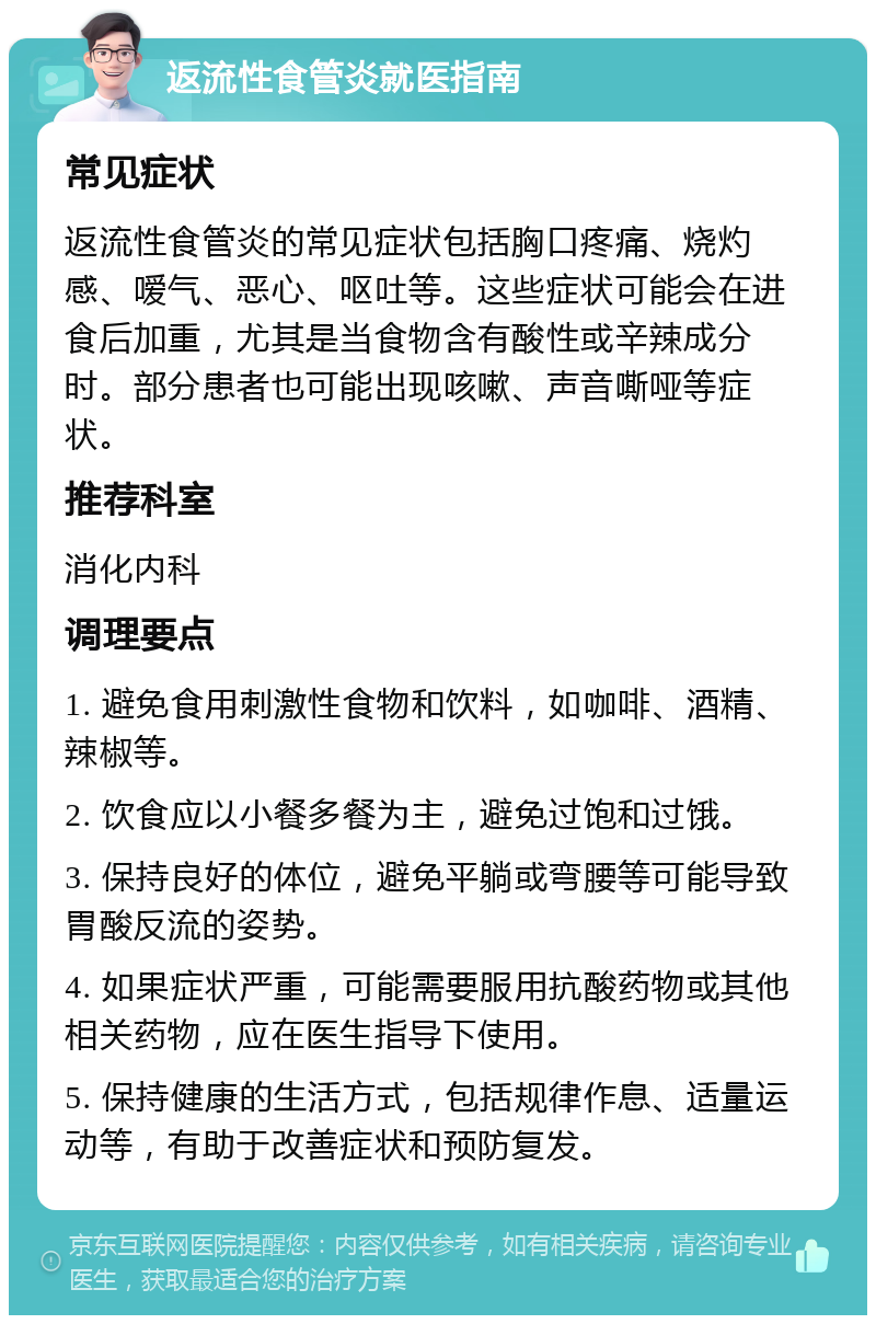 返流性食管炎就医指南 常见症状 返流性食管炎的常见症状包括胸口疼痛、烧灼感、嗳气、恶心、呕吐等。这些症状可能会在进食后加重，尤其是当食物含有酸性或辛辣成分时。部分患者也可能出现咳嗽、声音嘶哑等症状。 推荐科室 消化内科 调理要点 1. 避免食用刺激性食物和饮料，如咖啡、酒精、辣椒等。 2. 饮食应以小餐多餐为主，避免过饱和过饿。 3. 保持良好的体位，避免平躺或弯腰等可能导致胃酸反流的姿势。 4. 如果症状严重，可能需要服用抗酸药物或其他相关药物，应在医生指导下使用。 5. 保持健康的生活方式，包括规律作息、适量运动等，有助于改善症状和预防复发。