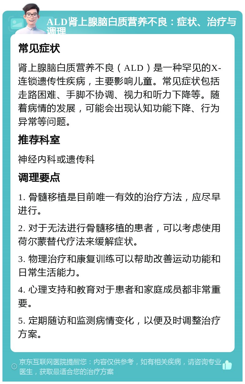 ALD肾上腺脑白质营养不良：症状、治疗与调理 常见症状 肾上腺脑白质营养不良（ALD）是一种罕见的X-连锁遗传性疾病，主要影响儿童。常见症状包括走路困难、手脚不协调、视力和听力下降等。随着病情的发展，可能会出现认知功能下降、行为异常等问题。 推荐科室 神经内科或遗传科 调理要点 1. 骨髓移植是目前唯一有效的治疗方法，应尽早进行。 2. 对于无法进行骨髓移植的患者，可以考虑使用荷尔蒙替代疗法来缓解症状。 3. 物理治疗和康复训练可以帮助改善运动功能和日常生活能力。 4. 心理支持和教育对于患者和家庭成员都非常重要。 5. 定期随访和监测病情变化，以便及时调整治疗方案。