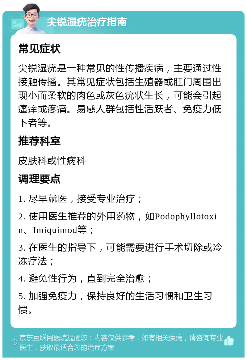 尖锐湿疣治疗指南 常见症状 尖锐湿疣是一种常见的性传播疾病，主要通过性接触传播。其常见症状包括生殖器或肛门周围出现小而柔软的肉色或灰色疣状生长，可能会引起瘙痒或疼痛。易感人群包括性活跃者、免疫力低下者等。 推荐科室 皮肤科或性病科 调理要点 1. 尽早就医，接受专业治疗； 2. 使用医生推荐的外用药物，如Podophyllotoxin、Imiquimod等； 3. 在医生的指导下，可能需要进行手术切除或冷冻疗法； 4. 避免性行为，直到完全治愈； 5. 加强免疫力，保持良好的生活习惯和卫生习惯。