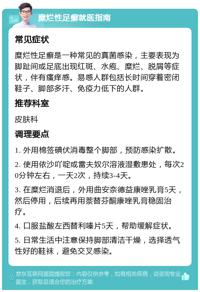 糜烂性足癣就医指南 常见症状 糜烂性足癣是一种常见的真菌感染，主要表现为脚趾间或足底出现红斑、水疱、糜烂、脱屑等症状，伴有瘙痒感。易感人群包括长时间穿着密闭鞋子、脚部多汗、免疫力低下的人群。 推荐科室 皮肤科 调理要点 1. 外用棉签碘伏消毒整个脚部，预防感染扩散。 2. 使用依沙吖啶或雷夫奴尔溶液湿敷患处，每次20分钟左右，一天2次，持续3-4天。 3. 在糜烂消退后，外用曲安奈德益康唑乳膏5天，然后停用，后续再用萘替芬酮康唑乳膏稳固治疗。 4. 口服盐酸左西替利嗪片5天，帮助缓解症状。 5. 日常生活中注意保持脚部清洁干燥，选择透气性好的鞋袜，避免交叉感染。