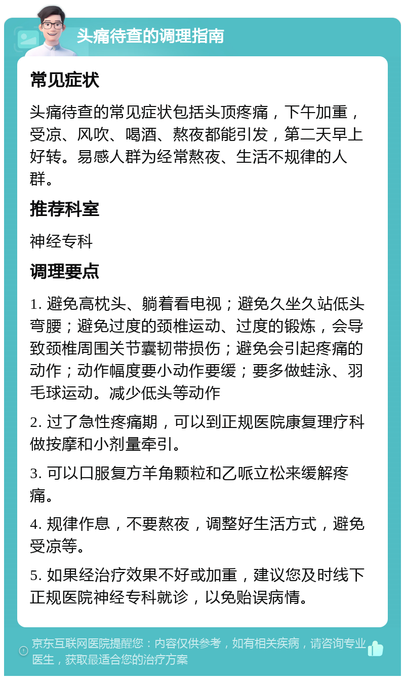 头痛待查的调理指南 常见症状 头痛待查的常见症状包括头顶疼痛，下午加重，受凉、风吹、喝酒、熬夜都能引发，第二天早上好转。易感人群为经常熬夜、生活不规律的人群。 推荐科室 神经专科 调理要点 1. 避免高枕头、躺着看电视；避免久坐久站低头弯腰；避免过度的颈椎运动、过度的锻炼，会导致颈椎周围关节囊韧带损伤；避免会引起疼痛的动作；动作幅度要小动作要缓；要多做蛙泳、羽毛球运动。减少低头等动作 2. 过了急性疼痛期，可以到正规医院康复理疗科做按摩和小剂量牵引。 3. 可以口服复方羊角颗粒和乙哌立松来缓解疼痛。 4. 规律作息，不要熬夜，调整好生活方式，避免受凉等。 5. 如果经治疗效果不好或加重，建议您及时线下正规医院神经专科就诊，以免贻误病情。