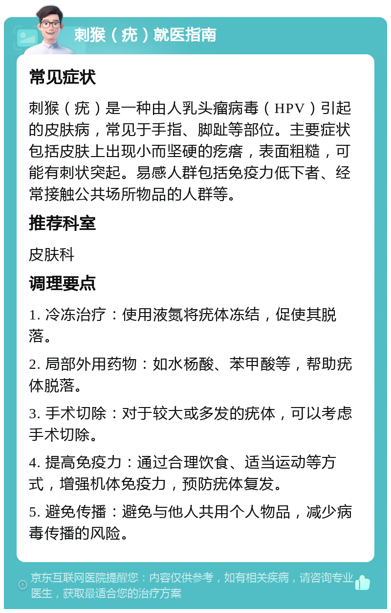 刺猴（疣）就医指南 常见症状 刺猴（疣）是一种由人乳头瘤病毒（HPV）引起的皮肤病，常见于手指、脚趾等部位。主要症状包括皮肤上出现小而坚硬的疙瘩，表面粗糙，可能有刺状突起。易感人群包括免疫力低下者、经常接触公共场所物品的人群等。 推荐科室 皮肤科 调理要点 1. 冷冻治疗：使用液氮将疣体冻结，促使其脱落。 2. 局部外用药物：如水杨酸、苯甲酸等，帮助疣体脱落。 3. 手术切除：对于较大或多发的疣体，可以考虑手术切除。 4. 提高免疫力：通过合理饮食、适当运动等方式，增强机体免疫力，预防疣体复发。 5. 避免传播：避免与他人共用个人物品，减少病毒传播的风险。