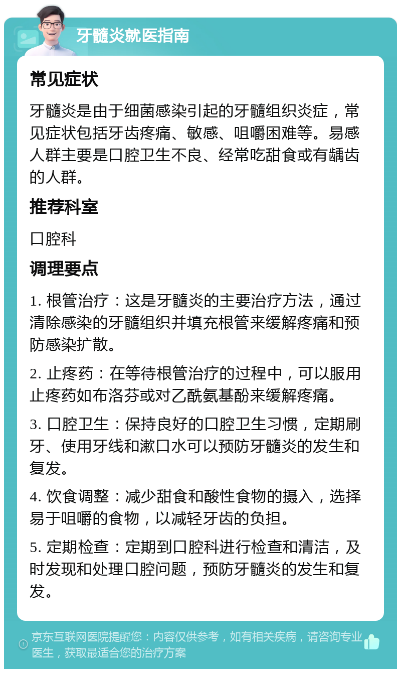 牙髓炎就医指南 常见症状 牙髓炎是由于细菌感染引起的牙髓组织炎症，常见症状包括牙齿疼痛、敏感、咀嚼困难等。易感人群主要是口腔卫生不良、经常吃甜食或有龋齿的人群。 推荐科室 口腔科 调理要点 1. 根管治疗：这是牙髓炎的主要治疗方法，通过清除感染的牙髓组织并填充根管来缓解疼痛和预防感染扩散。 2. 止疼药：在等待根管治疗的过程中，可以服用止疼药如布洛芬或对乙酰氨基酚来缓解疼痛。 3. 口腔卫生：保持良好的口腔卫生习惯，定期刷牙、使用牙线和漱口水可以预防牙髓炎的发生和复发。 4. 饮食调整：减少甜食和酸性食物的摄入，选择易于咀嚼的食物，以减轻牙齿的负担。 5. 定期检查：定期到口腔科进行检查和清洁，及时发现和处理口腔问题，预防牙髓炎的发生和复发。