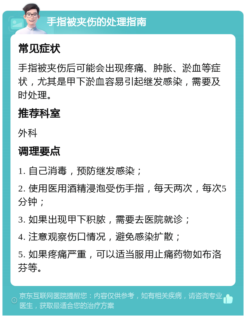 手指被夹伤的处理指南 常见症状 手指被夹伤后可能会出现疼痛、肿胀、淤血等症状，尤其是甲下淤血容易引起继发感染，需要及时处理。 推荐科室 外科 调理要点 1. 自己消毒，预防继发感染； 2. 使用医用酒精浸泡受伤手指，每天两次，每次5分钟； 3. 如果出现甲下积脓，需要去医院就诊； 4. 注意观察伤口情况，避免感染扩散； 5. 如果疼痛严重，可以适当服用止痛药物如布洛芬等。