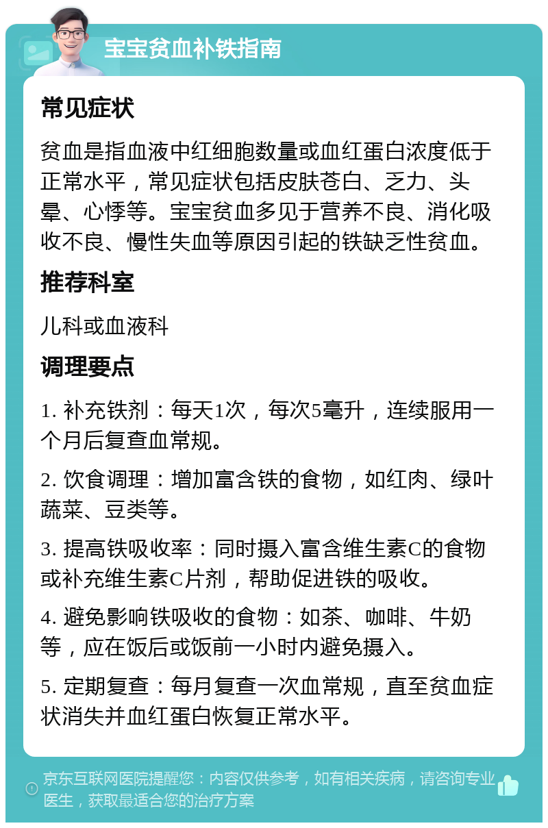 宝宝贫血补铁指南 常见症状 贫血是指血液中红细胞数量或血红蛋白浓度低于正常水平，常见症状包括皮肤苍白、乏力、头晕、心悸等。宝宝贫血多见于营养不良、消化吸收不良、慢性失血等原因引起的铁缺乏性贫血。 推荐科室 儿科或血液科 调理要点 1. 补充铁剂：每天1次，每次5毫升，连续服用一个月后复查血常规。 2. 饮食调理：增加富含铁的食物，如红肉、绿叶蔬菜、豆类等。 3. 提高铁吸收率：同时摄入富含维生素C的食物或补充维生素C片剂，帮助促进铁的吸收。 4. 避免影响铁吸收的食物：如茶、咖啡、牛奶等，应在饭后或饭前一小时内避免摄入。 5. 定期复查：每月复查一次血常规，直至贫血症状消失并血红蛋白恢复正常水平。