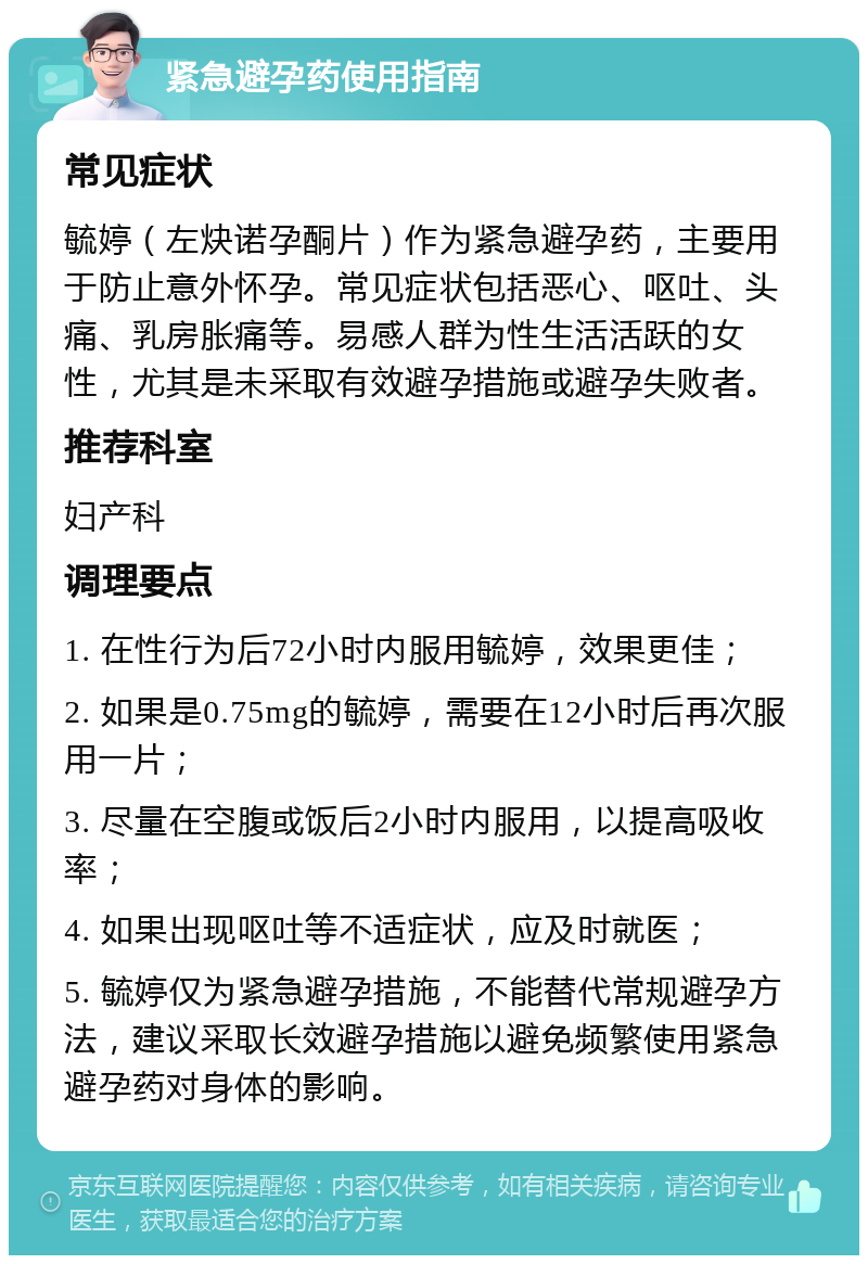 紧急避孕药使用指南 常见症状 毓婷（左炔诺孕酮片）作为紧急避孕药，主要用于防止意外怀孕。常见症状包括恶心、呕吐、头痛、乳房胀痛等。易感人群为性生活活跃的女性，尤其是未采取有效避孕措施或避孕失败者。 推荐科室 妇产科 调理要点 1. 在性行为后72小时内服用毓婷，效果更佳； 2. 如果是0.75mg的毓婷，需要在12小时后再次服用一片； 3. 尽量在空腹或饭后2小时内服用，以提高吸收率； 4. 如果出现呕吐等不适症状，应及时就医； 5. 毓婷仅为紧急避孕措施，不能替代常规避孕方法，建议采取长效避孕措施以避免频繁使用紧急避孕药对身体的影响。