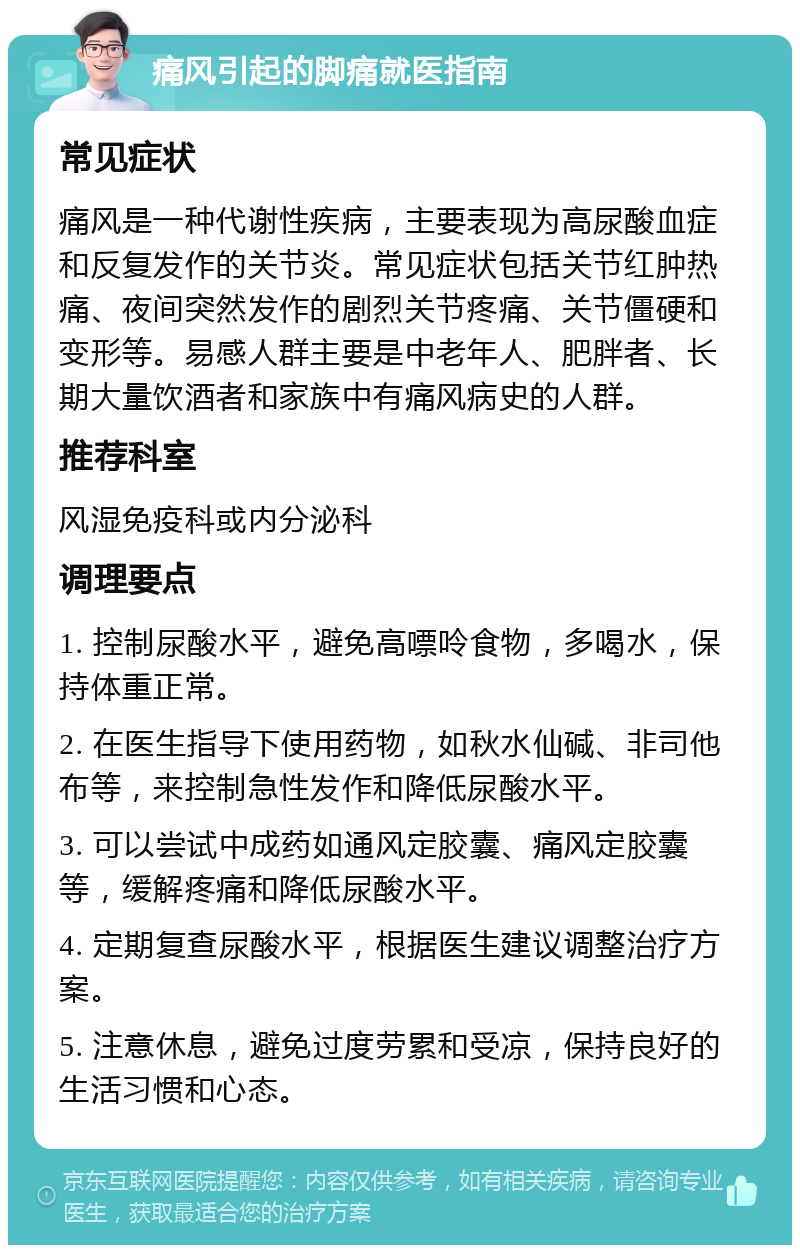 痛风引起的脚痛就医指南 常见症状 痛风是一种代谢性疾病，主要表现为高尿酸血症和反复发作的关节炎。常见症状包括关节红肿热痛、夜间突然发作的剧烈关节疼痛、关节僵硬和变形等。易感人群主要是中老年人、肥胖者、长期大量饮酒者和家族中有痛风病史的人群。 推荐科室 风湿免疫科或内分泌科 调理要点 1. 控制尿酸水平，避免高嘌呤食物，多喝水，保持体重正常。 2. 在医生指导下使用药物，如秋水仙碱、非司他布等，来控制急性发作和降低尿酸水平。 3. 可以尝试中成药如通风定胶囊、痛风定胶囊等，缓解疼痛和降低尿酸水平。 4. 定期复查尿酸水平，根据医生建议调整治疗方案。 5. 注意休息，避免过度劳累和受凉，保持良好的生活习惯和心态。