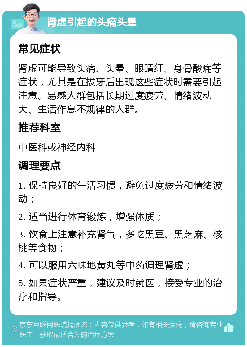 肾虚引起的头痛头晕 常见症状 肾虚可能导致头痛、头晕、眼睛红、身骨酸痛等症状，尤其是在拔牙后出现这些症状时需要引起注意。易感人群包括长期过度疲劳、情绪波动大、生活作息不规律的人群。 推荐科室 中医科或神经内科 调理要点 1. 保持良好的生活习惯，避免过度疲劳和情绪波动； 2. 适当进行体育锻炼，增强体质； 3. 饮食上注意补充肾气，多吃黑豆、黑芝麻、核桃等食物； 4. 可以服用六味地黄丸等中药调理肾虚； 5. 如果症状严重，建议及时就医，接受专业的治疗和指导。