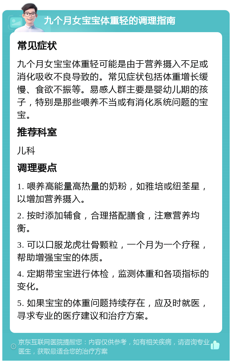 九个月女宝宝体重轻的调理指南 常见症状 九个月女宝宝体重轻可能是由于营养摄入不足或消化吸收不良导致的。常见症状包括体重增长缓慢、食欲不振等。易感人群主要是婴幼儿期的孩子，特别是那些喂养不当或有消化系统问题的宝宝。 推荐科室 儿科 调理要点 1. 喂养高能量高热量的奶粉，如雅培或纽荃星，以增加营养摄入。 2. 按时添加辅食，合理搭配膳食，注意营养均衡。 3. 可以口服龙虎壮骨颗粒，一个月为一个疗程，帮助增强宝宝的体质。 4. 定期带宝宝进行体检，监测体重和各项指标的变化。 5. 如果宝宝的体重问题持续存在，应及时就医，寻求专业的医疗建议和治疗方案。