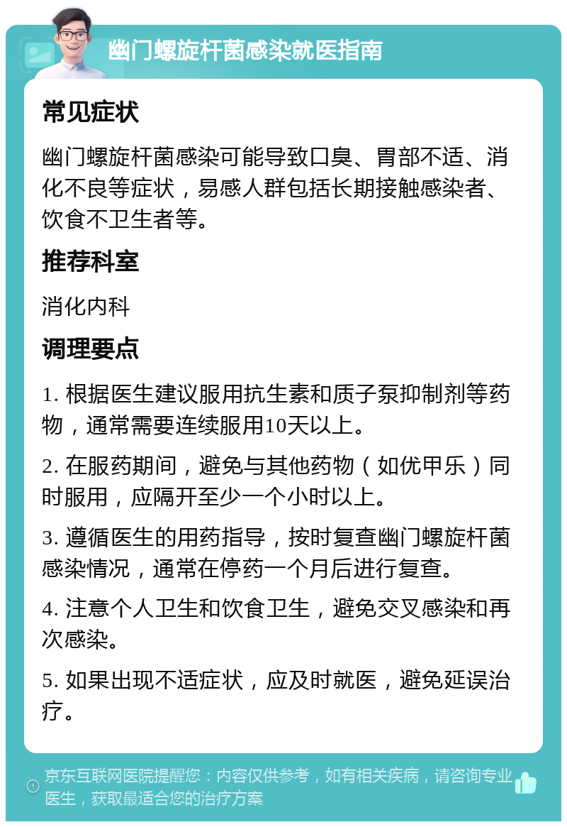 幽门螺旋杆菌感染就医指南 常见症状 幽门螺旋杆菌感染可能导致口臭、胃部不适、消化不良等症状，易感人群包括长期接触感染者、饮食不卫生者等。 推荐科室 消化内科 调理要点 1. 根据医生建议服用抗生素和质子泵抑制剂等药物，通常需要连续服用10天以上。 2. 在服药期间，避免与其他药物（如优甲乐）同时服用，应隔开至少一个小时以上。 3. 遵循医生的用药指导，按时复查幽门螺旋杆菌感染情况，通常在停药一个月后进行复查。 4. 注意个人卫生和饮食卫生，避免交叉感染和再次感染。 5. 如果出现不适症状，应及时就医，避免延误治疗。