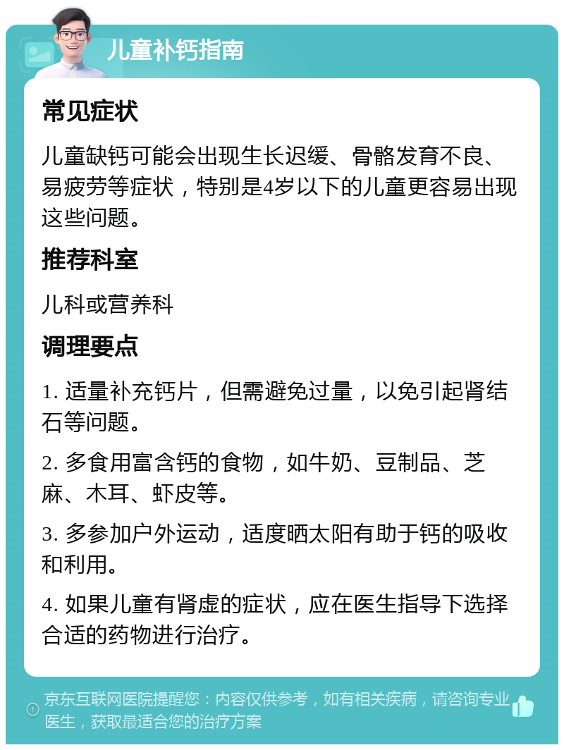 儿童补钙指南 常见症状 儿童缺钙可能会出现生长迟缓、骨骼发育不良、易疲劳等症状，特别是4岁以下的儿童更容易出现这些问题。 推荐科室 儿科或营养科 调理要点 1. 适量补充钙片，但需避免过量，以免引起肾结石等问题。 2. 多食用富含钙的食物，如牛奶、豆制品、芝麻、木耳、虾皮等。 3. 多参加户外运动，适度晒太阳有助于钙的吸收和利用。 4. 如果儿童有肾虚的症状，应在医生指导下选择合适的药物进行治疗。