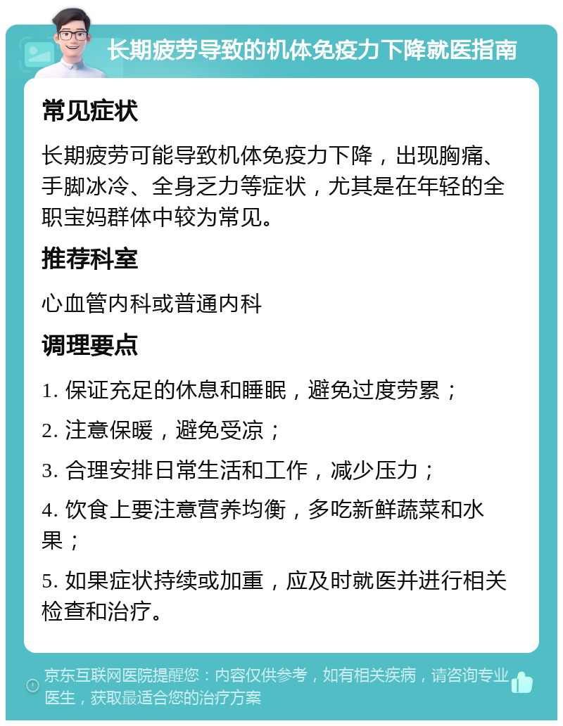 长期疲劳导致的机体免疫力下降就医指南 常见症状 长期疲劳可能导致机体免疫力下降，出现胸痛、手脚冰冷、全身乏力等症状，尤其是在年轻的全职宝妈群体中较为常见。 推荐科室 心血管内科或普通内科 调理要点 1. 保证充足的休息和睡眠，避免过度劳累； 2. 注意保暖，避免受凉； 3. 合理安排日常生活和工作，减少压力； 4. 饮食上要注意营养均衡，多吃新鲜蔬菜和水果； 5. 如果症状持续或加重，应及时就医并进行相关检查和治疗。