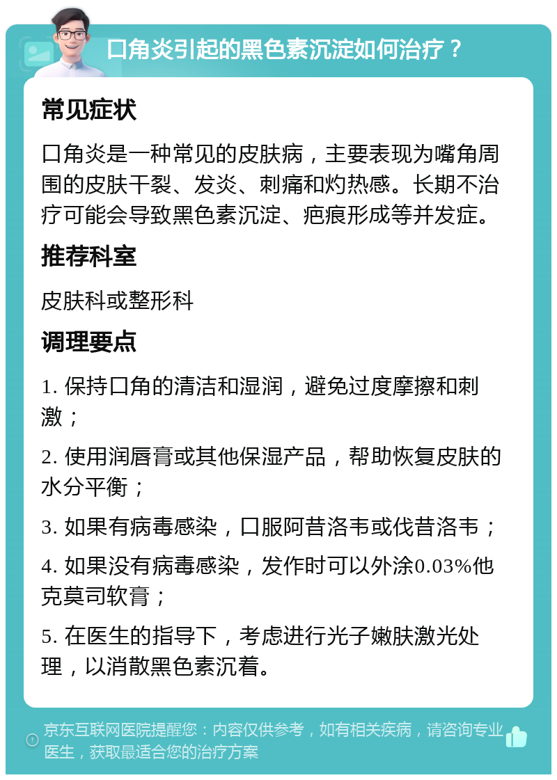 口角炎引起的黑色素沉淀如何治疗？ 常见症状 口角炎是一种常见的皮肤病，主要表现为嘴角周围的皮肤干裂、发炎、刺痛和灼热感。长期不治疗可能会导致黑色素沉淀、疤痕形成等并发症。 推荐科室 皮肤科或整形科 调理要点 1. 保持口角的清洁和湿润，避免过度摩擦和刺激； 2. 使用润唇膏或其他保湿产品，帮助恢复皮肤的水分平衡； 3. 如果有病毒感染，口服阿昔洛韦或伐昔洛韦； 4. 如果没有病毒感染，发作时可以外涂0.03%他克莫司软膏； 5. 在医生的指导下，考虑进行光子嫩肤激光处理，以消散黑色素沉着。