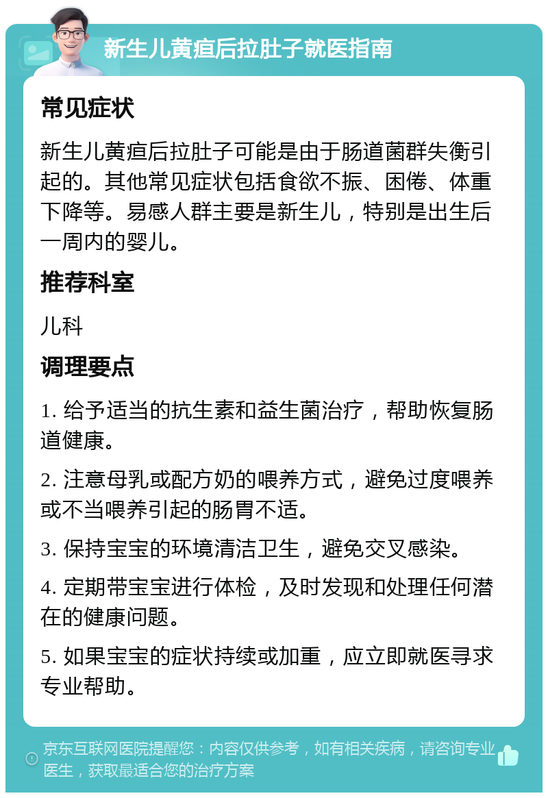 新生儿黄疸后拉肚子就医指南 常见症状 新生儿黄疸后拉肚子可能是由于肠道菌群失衡引起的。其他常见症状包括食欲不振、困倦、体重下降等。易感人群主要是新生儿，特别是出生后一周内的婴儿。 推荐科室 儿科 调理要点 1. 给予适当的抗生素和益生菌治疗，帮助恢复肠道健康。 2. 注意母乳或配方奶的喂养方式，避免过度喂养或不当喂养引起的肠胃不适。 3. 保持宝宝的环境清洁卫生，避免交叉感染。 4. 定期带宝宝进行体检，及时发现和处理任何潜在的健康问题。 5. 如果宝宝的症状持续或加重，应立即就医寻求专业帮助。