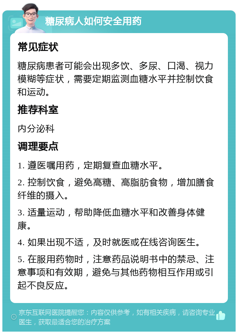 糖尿病人如何安全用药 常见症状 糖尿病患者可能会出现多饮、多尿、口渴、视力模糊等症状，需要定期监测血糖水平并控制饮食和运动。 推荐科室 内分泌科 调理要点 1. 遵医嘱用药，定期复查血糖水平。 2. 控制饮食，避免高糖、高脂肪食物，增加膳食纤维的摄入。 3. 适量运动，帮助降低血糖水平和改善身体健康。 4. 如果出现不适，及时就医或在线咨询医生。 5. 在服用药物时，注意药品说明书中的禁忌、注意事项和有效期，避免与其他药物相互作用或引起不良反应。