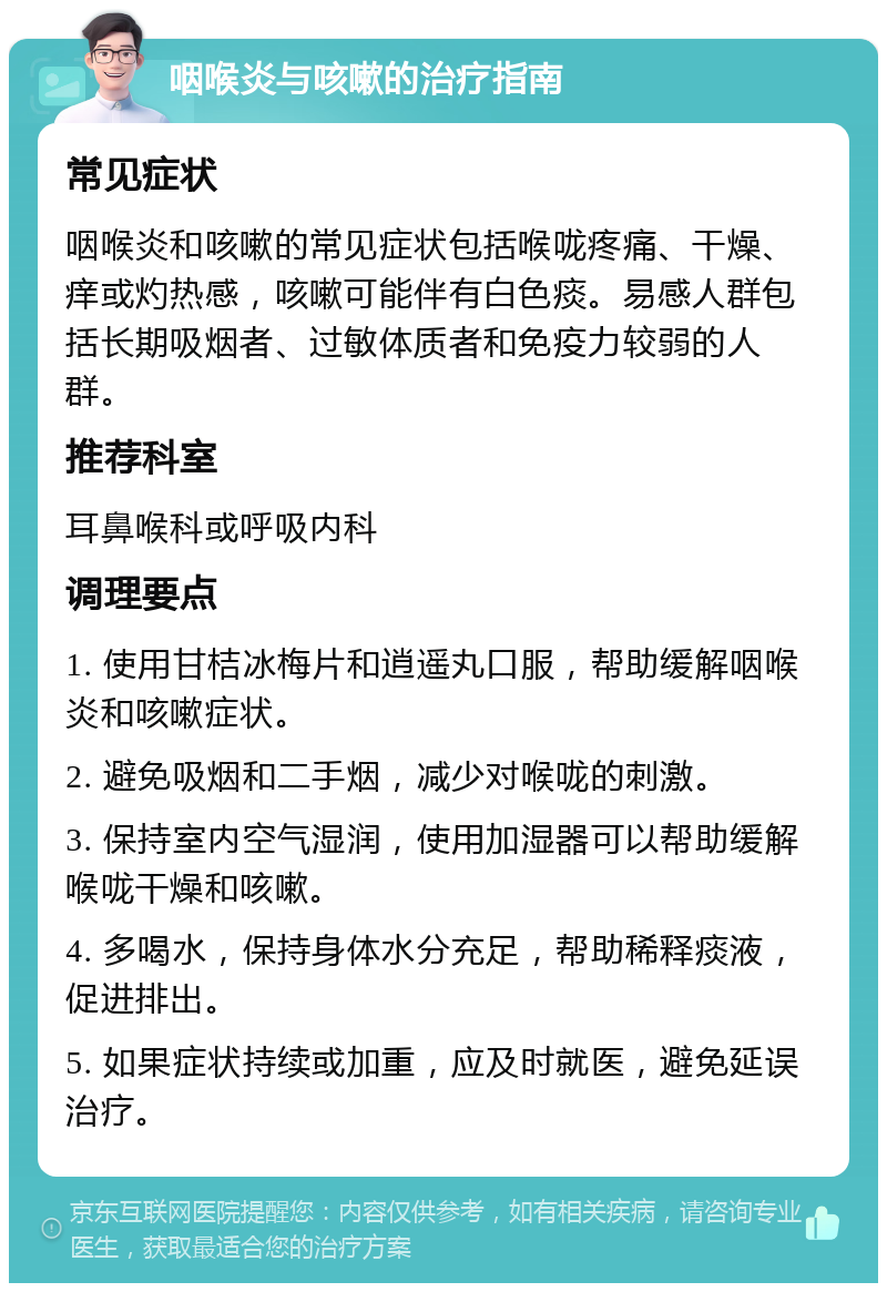 咽喉炎与咳嗽的治疗指南 常见症状 咽喉炎和咳嗽的常见症状包括喉咙疼痛、干燥、痒或灼热感，咳嗽可能伴有白色痰。易感人群包括长期吸烟者、过敏体质者和免疫力较弱的人群。 推荐科室 耳鼻喉科或呼吸内科 调理要点 1. 使用甘桔冰梅片和逍遥丸口服，帮助缓解咽喉炎和咳嗽症状。 2. 避免吸烟和二手烟，减少对喉咙的刺激。 3. 保持室内空气湿润，使用加湿器可以帮助缓解喉咙干燥和咳嗽。 4. 多喝水，保持身体水分充足，帮助稀释痰液，促进排出。 5. 如果症状持续或加重，应及时就医，避免延误治疗。