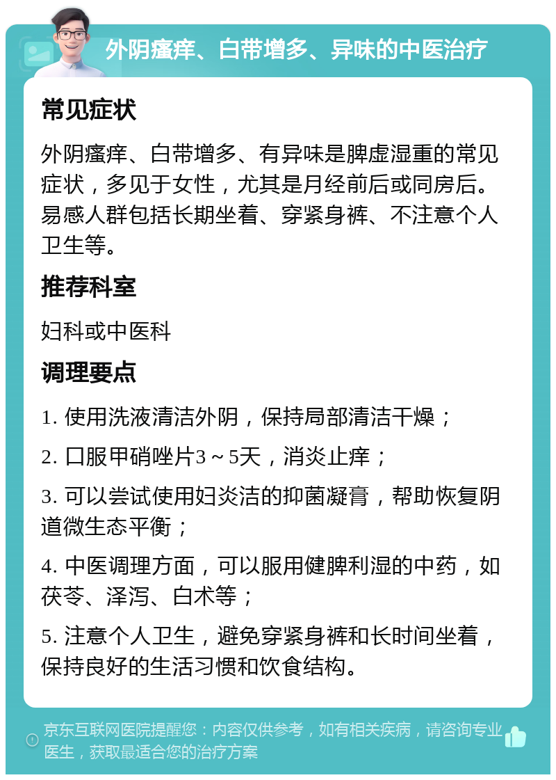 外阴瘙痒、白带增多、异味的中医治疗 常见症状 外阴瘙痒、白带增多、有异味是脾虚湿重的常见症状，多见于女性，尤其是月经前后或同房后。易感人群包括长期坐着、穿紧身裤、不注意个人卫生等。 推荐科室 妇科或中医科 调理要点 1. 使用洗液清洁外阴，保持局部清洁干燥； 2. 口服甲硝唑片3～5天，消炎止痒； 3. 可以尝试使用妇炎洁的抑菌凝膏，帮助恢复阴道微生态平衡； 4. 中医调理方面，可以服用健脾利湿的中药，如茯苓、泽泻、白术等； 5. 注意个人卫生，避免穿紧身裤和长时间坐着，保持良好的生活习惯和饮食结构。