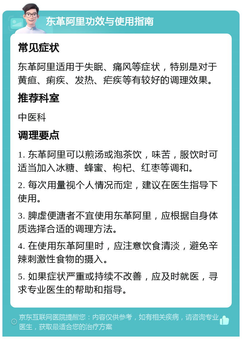 东革阿里功效与使用指南 常见症状 东革阿里适用于失眠、痛风等症状，特别是对于黄疸、痢疾、发热、疟疾等有较好的调理效果。 推荐科室 中医科 调理要点 1. 东革阿里可以煎汤或泡茶饮，味苦，服饮时可适当加入冰糖、蜂蜜、枸杞、红枣等调和。 2. 每次用量视个人情况而定，建议在医生指导下使用。 3. 脾虚便溏者不宜使用东革阿里，应根据自身体质选择合适的调理方法。 4. 在使用东革阿里时，应注意饮食清淡，避免辛辣刺激性食物的摄入。 5. 如果症状严重或持续不改善，应及时就医，寻求专业医生的帮助和指导。