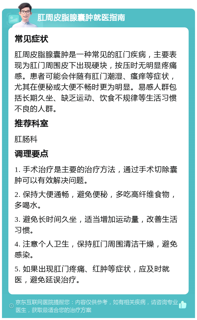 肛周皮脂腺囊肿就医指南 常见症状 肛周皮脂腺囊肿是一种常见的肛门疾病，主要表现为肛门周围皮下出现硬块，按压时无明显疼痛感。患者可能会伴随有肛门潮湿、瘙痒等症状，尤其在便秘或大便不畅时更为明显。易感人群包括长期久坐、缺乏运动、饮食不规律等生活习惯不良的人群。 推荐科室 肛肠科 调理要点 1. 手术治疗是主要的治疗方法，通过手术切除囊肿可以有效解决问题。 2. 保持大便通畅，避免便秘，多吃高纤维食物，多喝水。 3. 避免长时间久坐，适当增加运动量，改善生活习惯。 4. 注意个人卫生，保持肛门周围清洁干燥，避免感染。 5. 如果出现肛门疼痛、红肿等症状，应及时就医，避免延误治疗。