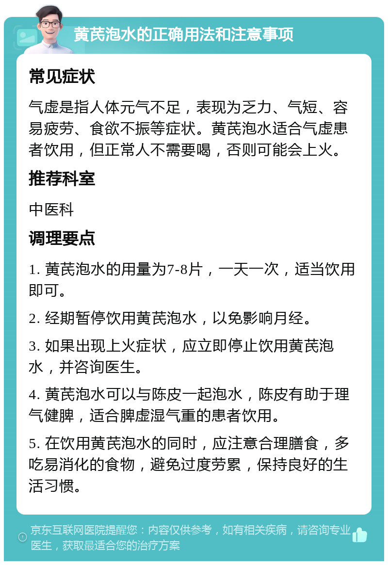 黄芪泡水的正确用法和注意事项 常见症状 气虚是指人体元气不足，表现为乏力、气短、容易疲劳、食欲不振等症状。黄芪泡水适合气虚患者饮用，但正常人不需要喝，否则可能会上火。 推荐科室 中医科 调理要点 1. 黄芪泡水的用量为7-8片，一天一次，适当饮用即可。 2. 经期暂停饮用黄芪泡水，以免影响月经。 3. 如果出现上火症状，应立即停止饮用黄芪泡水，并咨询医生。 4. 黄芪泡水可以与陈皮一起泡水，陈皮有助于理气健脾，适合脾虚湿气重的患者饮用。 5. 在饮用黄芪泡水的同时，应注意合理膳食，多吃易消化的食物，避免过度劳累，保持良好的生活习惯。