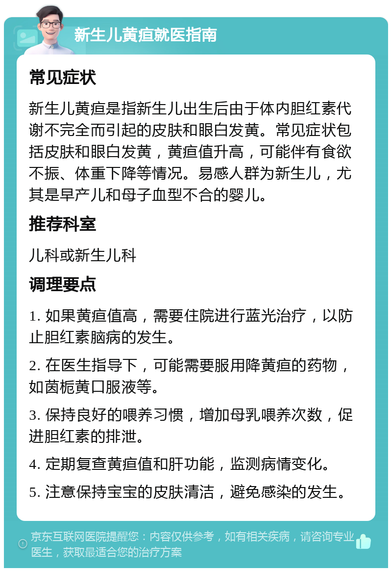 新生儿黄疸就医指南 常见症状 新生儿黄疸是指新生儿出生后由于体内胆红素代谢不完全而引起的皮肤和眼白发黄。常见症状包括皮肤和眼白发黄，黄疸值升高，可能伴有食欲不振、体重下降等情况。易感人群为新生儿，尤其是早产儿和母子血型不合的婴儿。 推荐科室 儿科或新生儿科 调理要点 1. 如果黄疸值高，需要住院进行蓝光治疗，以防止胆红素脑病的发生。 2. 在医生指导下，可能需要服用降黄疸的药物，如茵栀黄口服液等。 3. 保持良好的喂养习惯，增加母乳喂养次数，促进胆红素的排泄。 4. 定期复查黄疸值和肝功能，监测病情变化。 5. 注意保持宝宝的皮肤清洁，避免感染的发生。